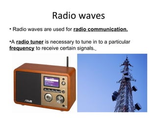 Radio waves Radio waves are used for  radio communication. A  radio tuner  is necessary to tune in to a particular  frequency  to receive certain signals.   