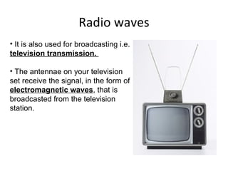 Radio waves It is also used for broadcasting i.e.  television transmission.  The antennae on your television set receive the signal, in the form of  electromagnetic waves , that is broadcasted from the television station.  