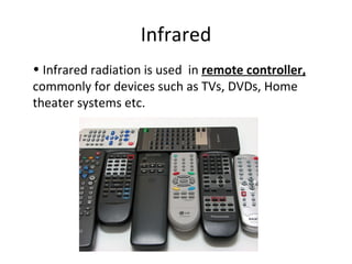 Infrared Infrared radiation is used  in  remote controller,  commonly for devices such as TVs, DVDs, Home theater systems etc.  
