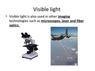 Visible light  Visible light is also used in other  imaging  technologies such as  microscopes, laser and fiber optics.   