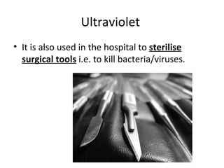 Ultraviolet  It is also used in the hospital to  sterilise surgical tools  i.e. to kill bacteria/viruses.   