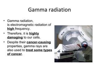 Gamma radiation Gamma radiation, is electromagnetic radiation of  high  frequency. Therefore, it is  highly damaging  to our cells.  Despite their  cancer-causing  properties, gamma rays are also used to  treat some types of cancer .  