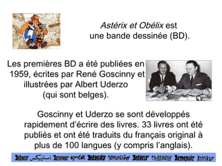 Astérix et Obélix est 
une bande dessinée (BD). 
Les premières BD a été publiées en 
1959, écrites par René Goscinny et 
illustrées par Albert Uderzo 
(qui sont belges). 
Goscinny et Uderzo se sont développés 
rapidement d’écrire des livres. 33 livres ont été 
publiés et ont été traduits du français original à 
plus de 100 langues (y compris l’anglais). 
 
