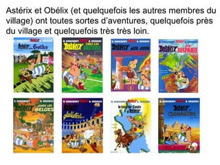 Astérix et Obélix (et quelquefois les autres membres du 
village) ont toutes sortes d’aventures, quelquefois près 
du village et quelquefois très très loin. 
 