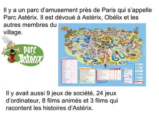 Il y a un parc d’amusement près de Paris qui s’appelle 
Parc Astérix. Il est dévoué à Astérix, Obélix et les 
autres membres du 
village. 
Il y avait aussi 9 jeux de société, 24 jeux 
d’ordinateur, 8 films animés et 3 films qui 
racontent les histoires d’Astérix. 
 