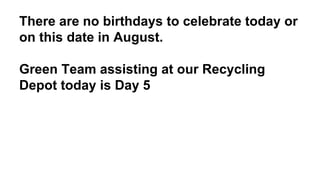 There are no birthdays to celebrate today or
on this date in August.
Green Team assisting at our Recycling
Depot today is Day 5
 