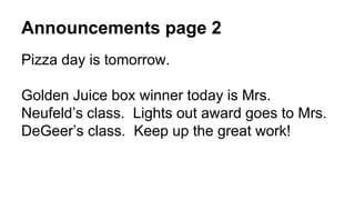 Announcements page 2
Pizza day is tomorrow.
Golden Juice box winner today is Mrs.
Neufeld’s class. Lights out award goes to Mrs.
DeGeer’s class. Keep up the great work!
 