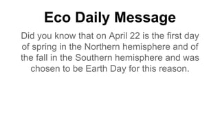 Eco Daily Message
Did you know that on April 22 is the first day
of spring in the Northern hemisphere and of
the fall in the Southern hemisphere and was
chosen to be Earth Day for this reason.
 