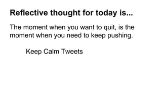 Reflective thought for today is...
The moment when you want to quit, is the
moment when you need to keep pushing.
Keep Calm Tweets
 