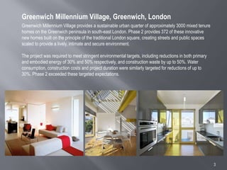 3
Greenwich Millennium Village provides a sustainable urban quarter of approximately 3000 mixed tenure
homes on the Greenwich peninsula in south-east London. Phase 2 provides 372 of these innovative
new homes built on the principle of the traditional London square, creating streets and public spaces
scaled to provide a lively, intimate and secure environment.
The project was required to meet stringent environmental targets, including reductions in both primary
and embodied energy of 30% and 50% respectively, and construction waste by up to 50%. Water
consumption, construction costs and project duration were similarly targeted for reductions of up to
30%. Phase 2 exceeded these targeted expectations.
Greenwich Millennium Village, Greenwich, London
 