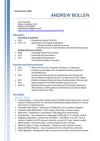 Curriculum Vitae
ANDREW BOLLEN
28 Ferryhill Rd
Epsom, Auckland 1023
Mobile: 0212102365
andrewbollen93@gmail.com
https://www.linkedin.com/pub/andrew-bollen/a0/b19/730
Education
University of Auckland
• 2012 – Engineering General, GPA 8.5
• 2013 -15 – Specialised in Biomedical Engineering
– Practical workshop experience course.
– Electives focus on instrumentation and medical device design.
Auckland Grammar School
• 2009 – Cambridge IGCSE Examinations
• 2010 – Cambridge AS Examinations
• 2011 – Cambridge A2 Examinations
(Transcripts available on request)
Awards and Achievements
• 2012 – Dean’s Honours List, University of Auckland – Engineering
• 2012 – Invitation to participate in the Accelerated Pathway programme
through BE(hons).
• 2011 – University Entrance Scholar at Auckland Grammar School with
Honours Board recognition (90.33% average across 6 CIE credits).
• 2011 – Prefect at Auckland Grammar School boarding hostel (Tibbs House).
• 2011 – Student leader at THE ROCK Christian group at school.
• 2010/11 – Received the top award in the Design and Technology department
after receiving a 100% grade in an extensive 2 year product design
project at AS and A2 level.
Key Skills
Specific Skills
• Product Design – 2 year product design project at AS/A2 Level at high school, summer
research scholarship (2014-15), and several self-directed design projects at university,
with a focus on medical devices.
• Computer Aided Design – Experience in Solidworks, Creo, and Altium Designer.
• Computer Aided Manufacture – CNC routing, 3D printing, and laser cutting.
• Electronics – Experience in circuit design, PCB design and manufacturing.
• Programming – Have experience in languages of MATLAB, C, R, LabView, Verilog.
• Regulatory Standards – Familiar with IEC 60601-1, ISO 80601-2-70, ISO 17510-2,
studied in relation to CPAP devices in particular, as part of 4th year research project.
• Report writing – Practice through a number of papers at the university.
• Research using a number of databases – Practice through university courses.
• Microsoft Office Products – Very competent with Word, PowerPoint, and Excel.
• Public Speaking – Developed through volunteering as Director at HOLYground camps.
 