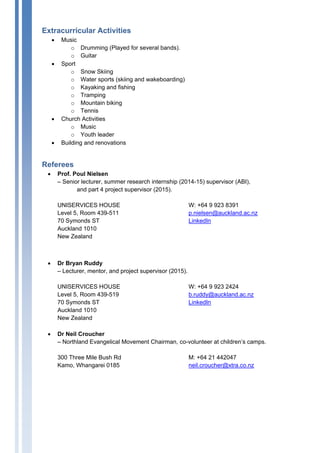 Extracurricular Activities
• Music
o Drumming (Played for several bands).
o Guitar
• Sport
o Snow Skiing
o Water sports (skiing and wakeboarding)
o Kayaking and fishing
o Tramping
o Mountain biking
o Tennis
• Church Activities
o Music
o Youth leader
• Building and renovations
Referees
• Prof. Poul Nielsen
– Senior lecturer, summer research internship (2014-15) supervisor (ABI),
and part 4 project supervisor (2015).
UNISERVICES HOUSE
Level 5, Room 439-511
70 Symonds ST
Auckland 1010
New Zealand
W: +64 9 923 8391
p.nielsen@auckland.ac.nz
LinkedIn
• Dr Bryan Ruddy
– Lecturer, mentor, and project supervisor (2015).
UNISERVICES HOUSE
Level 5, Room 439-519
70 Symonds ST
Auckland 1010
New Zealand
W: +64 9 923 2424
b.ruddy@auckland.ac.nz
LinkedIn
• Dr Neil Croucher
– Northland Evangelical Movement Chairman, co-volunteer at children’s camps.
300 Three Mile Bush Rd
Kamo, Whangarei 0185
M: +64 21 442047
neil.croucher@xtra.co.nz
 