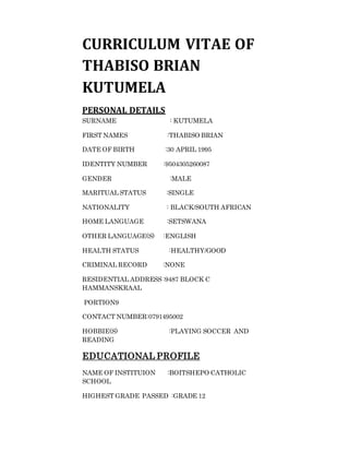 CURRICULUM VITAE OF
THABISO BRIAN
KUTUMELA
PERSONAL DETAILS
SURNAME : KUTUMELA
FIRST NAMES :THABISO BRIAN
DATE OF BIRTH :30 APRIL 1995
IDENTITY NUMBER :9504305260087
GENDER :MALE
MARITUAL STATUS :SINGLE
NATIONALITY : BLACK/SOUTH AFRICAN
HOME LANGUAGE :SETSWANA
OTHER LANGUAGE(S) :ENGLISH
HEALTH STATUS :HEALTHY/GOOD
CRIMINAL RECORD :NONE
RESIDENTIAL ADDRESS :9487 BLOCK C
HAMMANSKRAAL
PORTION9
CONTACT NUMBER:0791495002
HOBBIE(S) :PLAYING SOCCER AND
READING
EDUCATIONAL PROFILE
NAME OF INSTITUION :BOITSHEPO CATHOLIC
SCHOOL
HIGHEST GRADE PASSED :GRADE 12
 