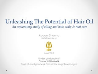 Unleashing The Potential of Hair Oil
An exploratory study of oiling and hair, scalp & root care
Apoorv Sharma
IMT Ghaziabad
June 2010
Under guidance of
Comal Hâté-Malik
Market Intelligence & Consumer Insights Manager
 