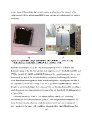 100
turns a shade of blue with the darkness increasing as a function of the intensity of the
radiation source. Other advantages of RCF include high spatial resolution and low spectral
sensitivity.
(a) (b)
Figure 36. (a) BIOMAX x-ray film fielded on OMEGA shot 62412 on CPS1. (b)
Radiochromic film fielded on OMEGA shot 62407 on CPS2.
As can be seen in Figure 36(a), the x-ray film is completely exposed and there is no
discernible image of the slit. This was true of all six pieces of x-ray film fielded on CPS1 and
CPS2 for shots 62409, 62411, and 62412. The cause of the complete exposure has yet to be
determined, but with all the steps involved in preparing the film having little room for
error, there were many opportunities for premature exposure. This suggests that even if
the x-ray film had produced an image of the slit, in practice it would have been a difficult
detector to work with. In Figure 36(b), however, you see the radiochromic film providing a
much clearer and more sharply contrasted image of the slit than the CR-39 slit image given
in Figure 35(a).
Following the success of the RCF slit images obtained on May 25th, a follow-up
experiment was conducted on June 29th, 2011 as a ride-along to a series of spherical RT
shots. The experimental setup was nearly the same for every shot and consisted of 54
lasers incident on the target with an addition 6 lasers incident on a foil backlighter. The
 