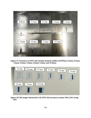 102
Figure 37. Inventory of CPS1 slits include nominal widths of 0.09mm, 0.2mm, 0.5mm,
1.0mm, 2.0mm, 3.0mm, 4.0mm, 5.0mm, and 10.0mm.
Figure 38. Slit images obtained for the CPS1 slit inventory on June 29th, 2011 using
RCF.
 