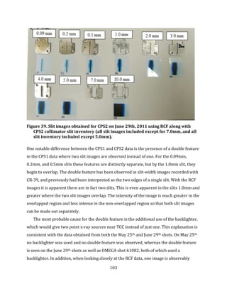 103
Figure 39. Slit images obtained for CPS2 on June 29th, 2011 using RCF along with
CPS2 collimator slit inventory (all slit images included except for 7.0mm, and all
slit inventory included except 5.0mm).
One notable difference between the CPS1 and CPS2 data is the presence of a double feature
in the CPS1 data where two slit images are observed instead of one. For the 0.09mm,
0.2mm, and 0.5mm slits these features are distinctly separate, but by the 1.0mm slit, they
begin to overlap. The double feature has been observed in slit-width images recorded with
CR-39, and previously had been interpreted as the two edges of a single slit. With the RCF
images it is apparent there are in fact two slits. This is even apparent in the slits 1.0mm and
greater where the two slit images overlap. The intensity of the image is much greater in the
overlapped region and less intense in the non-overlapped region so that both slit images
can be made out separately.
The most probable cause for the double feature is the additional use of the backlighter,
which would give two point x-ray sources near TCC instead of just one. This explanation is
consistent with the data obtained from both the May 25th and June 29th shots. On May 25th
no backlighter was used and no double feature was observed, whereas the double feature
is seen on the June 29th shots as well as OMEGA shot 61082, both of which used a
backlighter. In addition, when looking closely at the RCF data, one image is observably
 