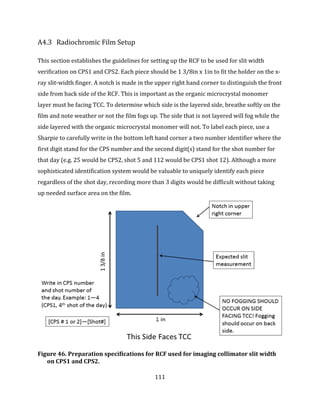 111
A4.3 Radiochromic Film Setup
This section establishes the guidelines for setting up the RCF to be used for slit width
verification on CPS1 and CPS2. Each piece should be 1 3/8in x 1in to fit the holder on the x-
ray slit-width finger. A notch is made in the upper right hand corner to distinguish the front
side from back side of the RCF. This is important as the organic microcrystal monomer
layer must be facing TCC. To determine which side is the layered side, breathe softly on the
film and note weather or not the film fogs up. The side that is not layered will fog while the
side layered with the organic microcrystal monomer will not. To label each piece, use a
Sharpie to carefully write in the bottom left hand corner a two number identifier where the
first digit stand for the CPS number and the second digit(s) stand for the shot number for
that day (e.g. 25 would be CPS2, shot 5 and 112 would be CPS1 shot 12). Although a more
sophisticated identification system would be valuable to uniquely identify each piece
regardless of the shot day, recording more than 3 digits would be difficult without taking
up needed surface area on the film.
Figure 46. Preparation specifications for RCF used for imaging collimator slit width
on CPS1 and CPS2.
 