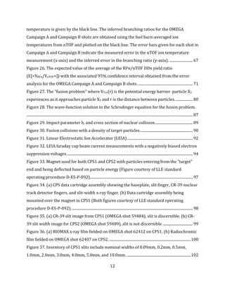 12
temperature is given by the black line. The inferred branching ratios for the OMEGA
Campaign A and Campaign B shots are obtained using the fuel burn-averaged ion
temperatures from nTOF and plotted on the black line. The error bars given for each shot in
Campaign A and Campaign B indicate the measured error in the nTOF ion temperature
measurement (x-axis) and the inferred error in the branching ratio (y-axix). ......................... 67
Figure 26. The expected value of the average of the RFn/nTOF DDn yield ratio
(E[<YRFn/YnTOF>]) with the associated 95% confidence interval obtained from the error
analysis for the OMEGA Campaign A and Campaign B shots............................................................ 71
Figure 27. The "fusion problem" where VTot(r) is the potential energy barrier particle X2
experiences as it approaches particle X1 and r is the distance between particles. .................. 80
Figure 28. The wave-function solution to the Schrodinger equation for the fusion problem.
................................................................................................................................................................................... 87
Figure 29. Impact parameter b, and cross section of nuclear collision......................................... 89
Figure 30. Fusion collisions with a density of target particles......................................................... 90
Figure 31. Linear Electrostatic Ion Accelerator (LEIA)....................................................................... 92
Figure 32. LEIA faraday cup beam current measurements with a negatively biased electron
suppression voltages........................................................................................................................................ 94
Figure 33. Magnet used for both CPS1 and CPS2 with particles entering from the "target"
end and being deflected based on particle energy (Figure courtesy of LLE standard
operating procedure D-ES-P-092)............................................................................................................... 97
Figure 34. (a) CPS data cartridge assembly showing the baseplate, slit finger, CR-39 nuclear
track detector fingers, and slit-width x-ray finger. (b) Data cartridge assembly being
mounted over the magnet in CPS1 (Both figures courtesy of LLE standard operating
procedure D-ES-P-092). .................................................................................................................................. 98
Figure 35. (a) CR-39 slit image from CPS1 (OMEGA shot 59484), slit is discernible. (b) CR-
39 slit width image for CPS2 (OMEGA shot 59489), slit is not discernible................................. 99
Figure 36. (a) BIOMAX x-ray film fielded on OMEGA shot 62412 on CPS1. (b) Radiochromic
film fielded on OMEGA shot 62407 on CPS2. ........................................................................................100
Figure 37. Inventory of CPS1 slits include nominal widths of 0.09mm, 0.2mm, 0.5mm,
1.0mm, 2.0mm, 3.0mm, 4.0mm, 5.0mm, and 10.0mm. .....................................................................102
 
