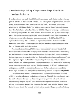 122
Appendix 4: Stage Etching of High Fluence Range Filter CR-39
Modules On Omega
It has been shown previously that CR-39 solid state nuclear track plastic, used as a charged
particle detector on the “back-end” of OMEGA and NIF diagnostics/spectrometers, is ideally
suited to record particle fluences up to 3x104 tracks/cm2 [31]. However, often times
conditions on OMEGA and the NIF can result in fluences two orders of magnitude greater
than this. Typically the optimal etch time for CR-39 to fully uncover charged particle tracks
is 5 hours. By using shorter etch times than the standard 5 hour, and by cross calibrating to
CR-39 shot on the MIT Linear Electrostatic Ion Accelerator (LEIA) to fluences equivalent to
what is seen on inertial confinement fusion experiments on OMEGA and the NIF, the
dynamic fluence range of the CR-39 can be significantly extended. Work conducted to
extend the range of the CR-39 fluence from OMEGA D3He exploding pusher shots is given
here for the case of DD and D3He protons.
Under standard conditions, CR-39 is etched in a solution of sodium hydroxide for 5
hours in order to full expose the charged particle tracks for detection under a 40x scanning
microscope and to etch the track diameters to a sufficient size so as to ensure good signal
to noise separation. An image depicting how the track diameter change as a function of etch
time is given in Figure 47. At a 5 hour etch, counting efficiencies of 100% are obtained
under both 40x and 100x magnification. Longer etch times are also beneficial for improving
signal to noise separation in the analysis. With fluences up to 3x104/cm2, tracks are easily
distinguished and little overlap occurs. However, as the fluence increases beyond this,
tracks begin to overlap and are rejected by the scanning software as depicted in Figure 47.
The dynamic range of CR-39 can be significantly extended by reducing the etch time
which by so doing reduces the track diameter. However, if the etch time is reduce too much
the track will not be discerned by the scanning microscope which will result in track
undercounting and poor signal to noise separation. For a given fluence, then, there is an
optimal etch time span which is long enough so that track undercounting does not occur,
but at the same time is short enough so that tracks have not yet begun to overlap. An image
 
