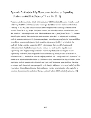 126
Appendix 5: Absolute DDp Measurements taken on Exploding
Pushers on OMEGA (Febuary 7th and 9th, 2012)
This appendix documents the details of the analysis of CR-39 to obtain DD proton yields for use of
calibrating the OMEGA nTOF detector for Campaigns A and B for a series of shots conducted on
February 7th and 9th, 2012. For each analysis a header specified the following: TIM and trident
location of the CR-39 (e.g. TIM 1, 4:00), shot number, the amount of time (in hours) that the piece
was etched in a sodium hydroxide bath, the distance of the piece (in cm) from OMEGA TCC, and the
magnification used for the scanning software (standard being 40x). In addition, we include the
analysis parameters that specify the analysis software setup for analyzing both the 50μm and 25μm
steps. These parameters designate: Limit Area (the data area on the CR-39 to include in the
analysis), Background (the area on the CR-39 with no signal that is used for background
subtraction, Limit c% (the limit placed on the contrast of a track to aid in signal to noise
separation), Limit e% (the limit placed on the eccentricity of a track to aid in signal to noise
separation). Next, three plots are given to visualize the data by ploting all track by diameter vs.
eccentricit—N(d,c), diameter vs. contrast—N(d,e), and then just s histogram of track diameters. The
diameter vs. eccentricity and diameter vs. contrast are used to determine the signal to noise cutoffs
used in the analysis paramters (i.e. Limit c% and Limit e%). With signal separated from the noise,
an average track diameter is given along with a calculated track fluence in terms of tracks/cm2. The
yield is then obtained by multiplying the track fluence over the target chamber solid angle. For a
complete discussion on the analysis of charged particle tracks in CR-39 refer to Sequin et al. [31].
 