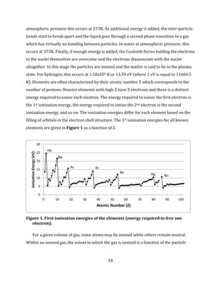 18
atmospheric pressure this occurs at 273K. As additional energy is added, the inter-particle
bonds start to break apart and the liquid goes through a second phase transition to a gas
which has virtually no bonding between particles. In water at atmospheric pressure, this
occurs at 373K. Finally, if enough energy is added, the Coulomb forces holding the electrons
to the nuclei themselves are overcome and the electrons disassociate with the nuclei
altogether. In this stage the particles are ionized and the matter is said to be in the plasma
state. For hydrogen, this occurs at 1.58x105 K or 13.59 eV (where 1 eV is equal to 11604.5
K). Elements are often characterized by their atomic number Z which corresponds to the
number of protons. Heavier elements with high Z have Z electrons and there is a distinct
energy required to ionize each electron. The energy required to ionize the first electron is
the 1st ionization energy, the energy required to ionize the 2nd electron is the second
ionization energy, and so on. The ionization energies differ for each element based on the
filling of orbitals in the electron shell structure. The 1st ionization energies for all known
elements are given in Figure 1 as a function of Z.
Figure 1. First ionization energies of the elements (energy required to free one
electron).
For a given volume of gas, some atoms may be ionized while others remain neutral.
Within an ionized gas, the extent to which the gas is ionized is a function of the particle
0
5
10
15
20
25
30
0 10 20 30 40 50 60 70 80 90 100
IonizationEnergy(eV)
Atomic Number (Z)
He
Ne
Ar Kr
Xe Hg Rn
 