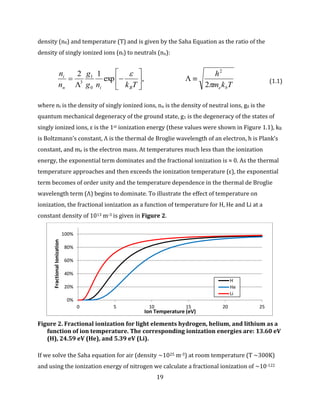 19
density (n0) and temperature (T) and is given by the Saha Equation as the ratio of the
density of singly ionized ions (ni) to neutrals (nn):
Tkm
h
Tkng
g
n
n
beBin
i


2
,exp
12 2
0
1
3








 (1.1)
where ni is the density of singly ionized ions, nn is the density of neutral ions, g0 is the
quantum mechanical degeneracy of the ground state, g1 is the degeneracy of the states of
singly ionized ions, ε is the 1st ionization energy (these values were shown in Figure 1.1), kB
is Boltzmann’s constant, Λ is the thermal de Broglie wavelength of an electron, h is Plank’s
constant, and me is the electron mass. At temperatures much less than the ionization
energy, the exponential term dominates and the fractional ionization is ≈ 0. As the thermal
temperature approaches and then exceeds the ionization temperature (ε), the exponential
term becomes of order unity and the temperature dependence in the thermal de Broglie
wavelength term (Λ) begins to dominate. To illustrate the effect of temperature on
ionization, the fractional ionization as a function of temperature for H, He and Li at a
constant density of 1013 m-3 is given in Figure 2.
Figure 2. Fractional ionization for light elements hydrogen, helium, and lithium as a
function of ion temperature. The corresponding ionization energies are: 13.60 eV
(H), 24.59 eV (He), and 5.39 eV (Li).
If we solve the Saha equation for air (density ~1025 m-3) at room temperature (T ~300K)
and using the ionization energy of nitrogen we calculate a fractional ionization of ~10-122
0%
20%
40%
60%
80%
100%
0 5 10 15 20 25
FractionalIonization
Ion Temperature (eV)
H
He
Li
 