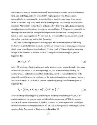 21
the universe. Atoms, as Democritus claimed, were infinite in number, could be different in
kind, size, and shape, and were separated by empty space or void. The processes
responsible for creating daughter atoms of different kind, size, and shape, from parent
atoms of smaller Z only occur when matter is in the plasma state through nuclear fusion
reactions. Additionally, nuclear fission and radioactive decay (e.g. alpha, beta, and gamma
decay) produce daughter atoms from parent atoms of higher Z. The process responsible for
creating new atomic nuclei from pre-existing nucleons with smaller Z through nuclear
fusion is called nucleosynthesis. We now turn the problem of how atoms are formed and
the nuclear reactions that lead to their formation.
In Albert Einstein’s paradigm-shattering paper “On the Electrodynamics of Moving
Bodies” we learn that the rest mass of a particle can be expressed as an energy equivalence
that is given by the famous equation E=mc2 [2]. One result of this relationship is that any
change in the rest mass of an atom leads to a change in its kinetic energy as given in
Equation 1.2:
2
cmE  (1.2)
where ΔE is in joules, Δm is in kilograms, and c is in meters per second. In nuclei, this mass
differential contributes to the binding energy, EB , that is responsible for binding the
nuclear protons and neutrons together. The binding energy is expressed in terms of the
mass differential between the total mass of the individual protons, neutrons and electrons,
and the actual mass of the atom as a whole. The binding energy relationship is given in
Equation 1.3:
    2
cmZXmmNmZE e
A
npB  (1.3)
where Z is the number of protons and electrons, N is the number of neutrons, mp is the
proton mass, mn is the neutron mass, me is the electron mass, and m(AX) is the mass of
atom X with atomic mass number A. Nuclear reactions are often represented similarly to
chemical reactions with the reactants on the left side and the products on the right side of a
reaction chain. An example of this is given by Equation 1.4
 