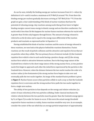 23
As can be seen, initially the binding energy per nucleon increases from A=1—where by
definition it is 0—until it reaches a maximum at 8.79 MeV/A around 56Fe. From there the
binding energy per nucleon gradually decreases arriving at 7.87 MeV/A for 235U. From the
graph we gain a clear understanding of the kinds of nuclear reactions that have the
potential of releasing energy. Any reactions among nuclei that go from lower to higher
binding energies convert mass energy to kinetic energy and are therefore exothermic. For
nuclei with A less than 56 this happens for nuclear fusion reactions whereas for nuclei with
A greater than 56 this only happens through fission. The amount of energy released is
referred to as the Q-value and is equal to the energy mass differential of the reaction
products and reactants as expressed earlier in Equation 1.2.
Having established the kinds of nuclear reactions and the source of energy released in
these reactions, we now look at the physics behind the reactions themselves. Fusion
reactions are the result of particle collisions and the attractive and repulsive forces that act
on particles when they collide. The two primary forces of interest include (1) the Coulomb
repulsive force which is due to each nuclei having a positive charge, and (2) the strong
nuclear force which is attractive between nucleons. Due to the long range nature of the
Coulomb force relative to the short range nature of the strong nuclear force, as two positive
nuclei first begin to approach each other the initial force experienced by the particles is the
Coulomb force. However, when the distance between the two nuclei reaches the order of a
nuclear radius (a few femtometers) the strong nuclear force begins to take over and
eventually pulls the two nuclei together. An image of the standard fusion problem is given
in Figure 5. Nuclear fusion occurs when particles collide in such a way so that the Coulomb
repulsion force is overcome and the strong nuclear force pulls the two nuclei together to
form a single new nucleus.
The ability of two particles to fuse depends on the energy and relative velocities (i.e.
center of mass velocities) of the two particles colliding. Under classical mechanics the
relative velocity between the two particles must be greater than the Coulomb energy (given
by Vb in Figure 5) in order for fusion to occur. If this were the actual energy threshold
required for fusion reactions in reality, fusion reactions would be very rare. As an example,
consider the center of the sun which has an average particle temperature of approximately
 