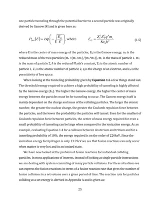 25
one particle tunneling through the potential barrier to a second particle was originally
derived by Gamow [4] and is given here as:
  2
0
42
2
2
1
8
where,exp

r
G
G
Tun
mqZZ
E
E
E
EP 







 (1.5)
where E is the center of mass energy of the particles, EG is the Gamow energy, mr is the
reduced mass of the two particles (mr =(m1+m2)/(m1*m2)), m1 is the mass of particle 1, m2
is the mass of particle 2, ħ is the reduced Plank’s constant, Z1 is the atomic number of
particle 1, Z2 is the atomic number of particle 2, q is the charge of an electron, and ε0 is the
permittivity of free space.
When looking at the tunneling probability given by Equation 1.5 a few things stand out.
The threshold energy required to achieve a high probability of tunneling is highly affected
by the Gamow energy (EG). The higher the Gamow energy, the higher the center of mass
energy between the particles must be for tunneling to occur. The Gamow energy itself is
mainly dependent on the charge and mass of the colliding particles. The larger the atomic
number, the greater the nuclear charge, the greater the Coulomb repulsion force between
the particles, and the lower the probability the particles will tunnel. Even for the smallest of
Coulomb repulsion force between particles, the center of mass energy required for even a
small probability of tunneling can be large when compared to the ionization energy. As an
example, evaluating Equation 1.4 for a collision between deuterium and tritium and for a
tunneling probability of 10%, the energy required is on the order of 220keV. Since the
ionization energy for hydrogen is only 13.59eV we see that fusion reactions can only occur
when matter is very hot and in an ionized state.
We have now looked at the problem of fusion reactions for individual colliding
particles. In most applications of interest, instead of looking at single particle interactions
we are dealing with systems consisting of many particle collisions. For these situations we
can express the fusion reactions in terms of a fusion reaction rate that gives the number of
fusion collisions in a set volume over a given period of time. The reaction rate for particles
colliding at a set energy is derived in Appendix A and is given as:
 