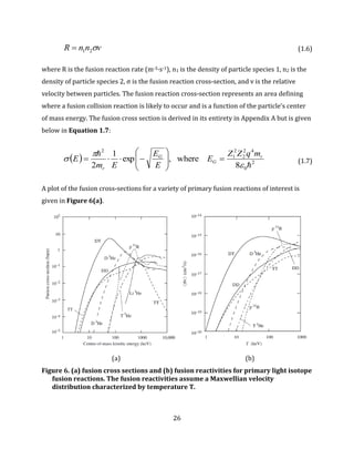 26
vnnR 21 (1.6)
where R is the fusion reaction rate (m-3·s-1), n1 is the density of particle species 1, n2 is the
density of particle species 2, σ is the fusion reaction cross-section, and v is the relative
velocity between particles. The fusion reaction cross-section represents an area defining
where a fusion collision reaction is likely to occur and is a function of the particle’s center
of mass energy. The fusion cross section is derived in its entirety in Appendix A but is given
below in Equation 1.7:
  2
0
42
2
2
1
2
8
where,exp
1
2 



 r
G
G
r
mqZZ
E
E
E
Em
E 







 (1.7)
A plot of the fusion cross-sections for a variety of primary fusion reactions of interest is
given in Figure 6(a).
(a) (b)
Figure 6. (a) fusion cross sections and (b) fusion reactivities for primary light isotope
fusion reactions. The fusion reactivities assume a Maxwellian velocity
distribution characterized by temperature T.
 