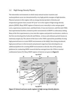 29
1.2 High Energy Density Physics
The interstellar environments in which many natural nuclear reactions and
nucleosynthesis occur are characterized by very high particle energies at high densities.
Physical systems in this regime with an energy density (product of density and
temperature) greater than around 105 J/cm3 are in the regime of high energy density
physics (HEDP). Many HEDP regimes of interest occur naturally in solar and gas-giant
cores, supernovae, neutron stars, and black holes. It was not, however, until the mid-1900s
that experimental facilities existed to probe environments in HEDP in a laboratory setting.
Many of the first experiments to cross into this regime used particle accelerators, similar to
the first one developed by Cockcroft and Walton, to focus and collimate particle beams on
stationary targets [5]. The advent of the laser in the 1960’s opened the possibility of using
high powered lasers to create HEDP environments in the lab[6]. Since being introduced,
high powered lasers in the terawatt and petawatt range have been developed as an
additional platform for creating HEDP environments in the lab. One of the primary
platforms for conducting HEDP research that has emerged since the 1950s is inertial
confinement fusion [7]. Many HEDP regimes of interest are given in Figure 8.
Figure 8. Natural and man-made regimes in high-energy-density physics.
 