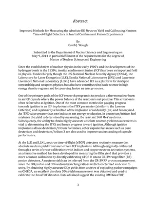 3
Abstract
Improved Methods for Measuring the Absolute DD Neutron Yield and Calibrating Neutron
Time-of-Flight Detectors in Inertial Confinement Fusion Experiments
By
Caleb J. Waugh
Submitted to the Department of Nuclear Science and Engineering on
May 9, 2014 in partial fulfillment of the requirements for the degree of
Master of Nuclear Science and Engineering
Since the establishment of nuclear physics in the early 1900’s and the development of the
hydrogen bomb in the 1950’s, inertial confinement fusion (ICF) has been an important field
in physics. Funded largely though the U.S. National Nuclear Security Agency (NNSA), the
Laboratory for Laser Energetics (LLE), Sandia National Laboratories (SNL) and Lawrence
Livermore National Laboratory (LLNL) have advanced ICF as a platform for stockpile
stewardship and weapons physics, but also have contributed to basic science in high
energy density regimes and for pursuing fusion an energy source.
One of the primary goals of the ICF research program is to produce a thermonuclear burn
in an ICF capsule where the power balance of the reaction is net positive. This criterion is
often referred to as ignition. One of the most common metrics for gauging progress
towards ignition in an ICF implosion is the ITFX parameter (similar to the Lawson
Criterion) and is primarily a function of the implosion areal density (ρR) and fusion yield.
An ITFX value greater than one indicates net energy production. In deuterium/tritium fuel
mixtures the yield is determined by measuring the reactant 14.0 MeV neutrons.
Subsequently, the ability to obtain highly accurate absolute neutron yield measurements is
vital to determining the ITFX and hence progress toward ignition. Although ignition
implosions all use deuterium/tritium fuel mixes, other capsule fuel mixes such as pure
deuterium and deuterium/helium 3 are also used to improve understanding of capsule
performance.
At the LLE and LLNL, neutron time-of-flight (nTOF) detectors routinely measure the
absolute neutron yield from laser-driven ICF implosions. Although originally calibrated
through a series of cross-calibrations with indium and copper neutron activation systems,
an alternative method has been developed for measuring the DDn yield that provides a
more accurate calibration by directly calibrating nTOF in situ to CR-39 range filter (RF)
proton detectors. A neutron yield can be inferred from the CR-39 RF proton measurement
since the DD proton and DD neutron branching ratio is well characterized and close to
unity. By obtaining highly accurate DDp yields from a series of exploding pusher campaigns
on OMEGA, an excellent absolute DDn yield measurement was obtained and used to
calibrate the 3m nTOF detector. Data obtained suggest the existing OMEGA nTOF
 