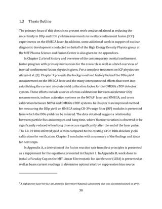 30
1.3 Thesis Outline
The primary focus of this thesis is to present work conducted aimed at reducing the
uncertainty in DDp and DDn yield measurements in inertial confinement fusion (ICF)
experiments on the OMEGA laser. In addition, some additional work in support of nuclear
diagnostic development conducted on behalf of the High Energy Density Physics group at
the MIT Plasma Science and Fusion Center is also given in the appendices.
In Chapter 2 a brief history and overview of the contemporary inertial confinement
fusion program with primary motivations for the research as well as a brief overview of
inertial confinement fusion physics is given. For a complete treatment on ICF physics see
Atzeni et al. [3]. Chapter 3 presents the background and history behind the DDn yield
measurement on the OMEGA laser and the many interconnected efforts that went into
establishing the current absolute yield calibration factor for the OMEGA nTOF detector
system. These efforts include a series of cross calibrations between accelerator DDp
measurements, indium activation systems on the NOVA1 laser and OMEGA, and cross
calibration between NOVA and OMEGA nTOF systems. In Chapter 4 an improved method
for measuring the DDp yield on OMEGA using CR-39 range filter (RF) modules is presented
from which the DDn yield can be inferred. The data obtained suggest a relationship
between particle flux anisotropies and bang time, where fluence variation is observed to be
significantly reduced when bang time occurs significantly after the end of the laser pulse.
The CR-39 DDn inferred yield is then compared to the existing nTOF DDn absolute yield
calibration for verification. Chapter 5 concludes with a summary of the findings and ideas
for next steps.
In Appendix A, a derivation of the fusion reaction rate from first principles is presented
as a supplement for the equations presented in Chapter 1. In Appendix B, work done to
install a Faraday Cup on the MIT Linear Electrostatic Ion Accelerator (LEIA) is presented as
well as beam current readings to determine optimal electron suppression bias source
1
A high power laser for ICF at Lawrence Livermore National Laboratory that was decommissioned in 1999.
 