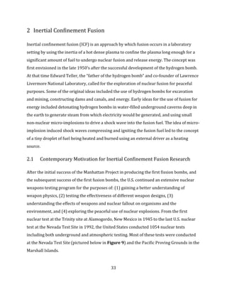 33
2 Inertial Confinement Fusion
Inertial confinement fusion (ICF) is an approach by which fusion occurs in a laboratory
setting by using the inertia of a hot dense plasma to confine the plasma long enough for a
significant amount of fuel to undergo nuclear fusion and release energy. The concept was
first envisioned in the late 1950’s after the successful development of the hydrogen bomb.
At that time Edward Teller, the “father of the hydrogen bomb” and co-founder of Lawrence
Livermore National Laboratory, called for the exploration of nuclear fusion for peaceful
purposes. Some of the original ideas included the use of hydrogen bombs for excavation
and mining, constructing dams and canals, and energy. Early ideas for the use of fusion for
energy included detonating hydrogen bombs in water-filled underground caverns deep in
the earth to generate steam from which electricity would be generated, and using small
non-nuclear micro-implosions to drive a shock wave into the fusion fuel. The idea of micro-
implosion induced shock waves compressing and igniting the fusion fuel led to the concept
of a tiny droplet of fuel being heated and burned using an external driver as a heating
source.
2.1 Contemporary Motivation for Inertial Confinement Fusion Research
After the initial success of the Manhattan Project in producing the first fission bombs, and
the subsequent success of the first fusion bombs, the U.S. continued an extensive nuclear
weapons testing program for the purposes of: (1) gaining a better understanding of
weapon physics, (2) testing the effectiveness of different weapon designs, (3)
understanding the effects of weapons and nuclear fallout on organisms and the
environment, and (4) exploring the peaceful use of nuclear explosions. From the first
nuclear test at the Trinity site at Alamogordo, New Mexico in 1945 to the last U.S. nuclear
test at the Nevada Test Site in 1992, the United States conducted 1054 nuclear tests
including both underground and atmospheric testing. Most of these tests were conducted
at the Nevada Test Site (pictured below in Figure 9) and the Pacific Proving Grounds in the
Marshall Islands.
 