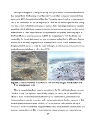 34
Throughout the period of weapons testing, multiple attempts had been made to limit or
ban nuclear tests. The first step toward a comprehensive ban on nuclear weapons testing
occurred in 1963 through the Partial Test Ban Treaty that banned nuclear tests underwater
and in the atmosphere but not underground. In 1968, the Nuclear Non-proliferation Treaty
was passed that prohibited previously non-nuclear states from acquiring nuclear weapons
capabilities. Little additional progress in banning nuclear testing was made until the end of
the Cold War. In 1993, negotiations for a comprehensive nuclear test ban treaty began in
the United Nations General Assembly. In 1996 the Comprehensive Test Ban Treaty was
adopted by the United Nations and has now been signed and ratified by 159 states. Despite
ratification of the treaty by peer nuclear powers such as Russia, France, and the United
Kingdom, the U.S. has yet to ratify the treaty although a moratorium on all nuclear weapons
testing has essentially been in effect since 1992.
Figure 9. Areial views taken of the Nevada test site. Both images depict craters left
from underground tests.
Many arguments have been made in opposition to the U.S. ratifying the Comprehensive
Test Ban Treaty. One argument holds that by ratifying the treaty, the U.S. would lose its
ability to make continued advancements in weapons science and to gain fundamental
understanding of material properties under nuclear detonations. Another argument is that
in order to ensure the continued reliability of the nuclear stockpile, periodic testing of
weapons is needed to verify that weapons in the nuclear arsenal are still functional and will
remain a strong deterrent. This is important since no new weapons are currently being
 