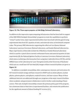 36
Figure 10. The Titan supercomputer at Oak Ridge National Laboratory.
In addition to the impressive supercomputing infrastructure that has been built in support
of the DOE NNSA Stockpile Stewardship’s program to create the capabilities to perform
“virtual” nuclear tests, major experimental facilities have been built with the goal of using
experimental data from ICF, equation of state, and materials tests, to benchmark computer
codes. The primary DOE laboratories supporting this effort are Los Alamos National
Laboratory, Lawrence Livermore National Laboratory, and Sandia National Laboratories.
Major experiments at these labs include the Z-Machine at Sandia National Laboratory
which is used for z-pinch driven inertial confinement fusion and material equation of state
experiments [8], the National Ignition Facility at Lawrence Livermore National Laboratory
which aims at achieving a thermonuclear burn using laser indirectly-driven ICF [9], and the
OMEGA laser at the Laboratory for Laser Energetics (LLE) at the University of Rochester
which acts as a small laser ICF test-bed [10]. Images of these research facilities are given in
Figure 10.
In addition to stockpile stewardship, other contemporary interests and motivations for
ICF research include energy and basic research in HEDP such as atomic physics, nuclear
physics, plasma physics, astrophysics, material science, and laser science. Many of these
additional interests are addressed through user programs at the major research facilities
where academic and government collaborators work to further understanding of basic
science. That said, stockpile stewardship remains the primary policy goal of the program,
has a dominant share of shot time at experimental facilities, and remains the justification
for the significant amount of federal funding ICF receives [11].
 