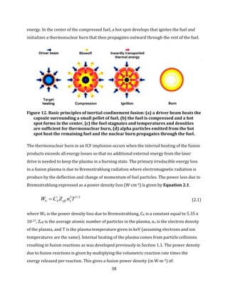 38
energy. In the center of the compressed fuel, a hot spot develops that ignites the fuel and
initializes a thermonuclear burn that then propagates outward through the rest of the fuel.
Figure 12. Basic principles of inertial confinement fusion: (a) a driver beam heats the
capsule surrounding a small pellet of fuel, (b) the fuel is compressed and a hot
spot forms in the center, (c) the fuel stagnates and temperatures and densities
are sufficient for thermonuclear burn, (d) alpha particles emitted from the hot
spot heat the remaining fuel and the nuclear burn propagates through the fuel.
The thermonuclear burn in an ICF implosion occurs when the internal heating of the fusion
products exceeds all energy losses so that no additional external energy from the laser
drive is needed to keep the plasma in a burning state. The primary irreducible energy loss
in a fusion plasma is due to Bremsstrahlung radiation where electromagnetic radiation is
produce by the deflection and change of momentum of fuel particles. The power loss due to
Bremsstrahlung expressed as a power density loss (W·cm-3) is given by Equation 2.1.
2/12
TnZCW eeffbb  (2.1)
where Wb is the power density loss due to Bremsstrahlung, Cb is a constant equal to 5.35 x
10-37, Zeff is the average atomic number of particles in the plasma, ne is the electron density
of the plasma, and T is the plasma temperature given in keV (assuming electrons and ion
temperatures are the same). Internal heating of the plasma comes from particle collisions
resulting in fusion reactions as was developed previously in Section 1.1. The power density
due to fusion reactions is given by multiplying the volumetric reaction rate times the
energy released per reaction. This gives a fusion power density (in W·m-3) of:
 