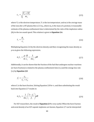 40
f
ie
s
m
TT
c
3
 (2.5)
where Te is the electron temperature, Ti is the ion temperature, and mf is the average mass
of the ions (for a DT plasma this is 2.5 mp, where mp is the mass of a proton). A reasonable
estimate of the plasma confinement time is determined by the ratio of the implosion radius
(Rf) to the ion sound speed. This relation is given in Equation 2.6.
s
f
c
c
R
 (2.6)
Multiplying Equation 2.6 by the electron density and then recognizing the mass density as
ρ=n·m gives the following expression.
R
mcc
R
m
n
ss
ce 


1
 (2.7)
Additionally, it can be shown that the fraction of the fuel that undergoes nuclear reactions
(or burn fraction) is related to the plasma confinement time (τC) and the energy loss rate
(τE) by Equation 2.8:
EC
C
rf



 (2.8)
where fr is the burn fraction. Solving Equation 2.8 for τC and then substituting the result
back into Equation 2.7 results in:
R
f
f
mc
n
r
r
s
Ee  




 

11
(2.9)
For ICF researchers, the result of Equation 2.9 is very useful. When the burn fraction
and areal density of an ICF capsule implosion are known, Equation 2.7 can be interpreted
 
