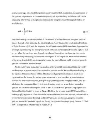41
as a Lawson-type criteria of the ignition requirement for ICF. In addition, the expression of
the ignition requirement in terms of the quantity ρR is particularly useful since ρR can be
physically interpreted as the plasma mass density integrated over the capsule radius or
areal density.

R
drrR
0
)( (2.10)
The areal density can be interpreted as the amount of material that an energetic particle
passes through while escaping the plasma sphere. Many diagnostics (such as neutron time-
of flight detectors [12] and the Magnetic Recoil Spectrometer [13]) have been developed to
probe ρR by measuring the energy downshift of fusion particles (neutrons and alpha’s) that
occurs when the particles pass through the plasma. In addition, the burn fraction can be
determined by measuring the absolute fusion yield of the implosion. From measurements
of the areal density (ρR), ion temperatures, and the overall fusion yield, progress towards
ignition criteria can be determined.
An alternative and more rigorous ignition criteria for ICF implosions that is currently
used to gauge progress toward thermonuclear ignition on the National Ignition Facility is
the Ignition Threshold Factor (ITFX). This Lawson-type ignition criteria is much more
rigorous than the simple derivation given above and is benchmarked to simulations to
account for implosion velocities, hot spot shape, entropy of the compressed fuel, and the
adiabat of the compressed fuel [14]. A plot depicting progress towards thermonuclear
ignition for a number of cryogenic shots as part of the National Ignition Campaign on the
National Ignition Facility is given in Figure 13. Here the layered target ITFX (curved lines
on the graph) is given as a function of the measured down scattered neutron ratio (which is
proportional to the areal density), and the DT yield. As can be seen, progress towards
ignition on the NIF has been significant during the Ignition Campaign going from an ITFX of
0.001 in September 2010 to 0.10 in March 2012.
 
