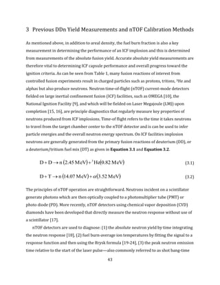 43
3 Previous DDn Yield Measurements and nTOF Calibration Methods
As mentioned above, in addition to areal density, the fuel burn fraction is also a key
measurement in determining the performance of an ICF implosion and this is determined
from measurements of the absolute fusion yield. Accurate absolute yield measurements are
therefore vital to determining ICF capsule performance and overall progress toward the
ignition criteria. As can be seen from Table 1, many fusion reactions of interest from
controlled fusion experiments result in charged particles such as protons, tritons, 3He and
alphas but also produce neutrons. Neutron time-of-flight (nTOF) current-mode detectors
fielded on large inertial confinement fusion (ICF) facilities, such as OMEGA [10], the
National Ignition Facility [9], and which will be fielded on Laser Megajoule (LMJ) upon
completion [15, 16], are principle diagnostics that regularly measure key properties of
neutrons produced from ICF implosions. Time-of flight refers to the time it takes neutrons
to travel from the target chamber center to the nTOF detector and is can be used to infer
particle energies and the overall neutron energy spectrum. On ICF facilities implosion
neutrons are generally generated from the primary fusion reactions of deuterium (DD), or
a deuterium/tritium fuel mix (DT) as given in Equation 3.1 and Equation 3.2.
   MeV0.82HeMeV2.45nDD 3
 (3.1)
   MeV3.52MeV14.07nTD  (3.2)
The principles of nTOF operation are straightforward. Neutrons incident on a scintillator
generate photons which are then optically coupled to a photomultiplier tube (PMT) or
photo diode (PD). More recently, nTOF detectors using chemical vapor deposition (CVD)
diamonds have been developed that directly measure the neutron response without use of
a scintillator [17].
nTOF detectors are used to diagnose: (1) the absolute neutron yield by time integrating
the neutron response [18], (2) fuel burn-average ion temperatures by fitting the signal to a
response function and then using the Brysk formula [19-24], (3) the peak neutron emission
time relative to the start of the laser pulse—also commonly referred to as shot bang-time
 