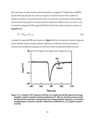 44
[25], and more recently (4) the areal density (ρR) in cryogenic DT implosions on OMEGA
and the NIF [26]. Because the neutron response is a linear function of the number of
incident neutrons as long as the detector does not saturate, measurement of the absolute
neutron yield only requires a detector-specific calibration coefficient (CnTOF [n·mV-1·ns-1])
to relate the integrated nTOF signal (SnTOF [mV·ns]) to the neutron response as given in
Equation 3.3.
nTOFnTOFn CSY  (3.3)
A sample of a typical nTOF pulse is given in Figure 14. Since the detector neutron response
varies with the neutron energy, separate calibration coefficients must be obtained to
characterize the different responses for DT (14.07 MeV) and DD (0.82 MeV) neutrons.
Figure 14. A sample nTOF response with the raw single passed through an inverting
amplifier and fit using the method outlined in [27, 28]. An absolute neutron yield
for DD and DT neutrons is obtained by time integrating the signal (SnTOF) and then
multiplying by a detector-specific calibration coefficient (CnTOF). (Figure as given
in [29]).
 