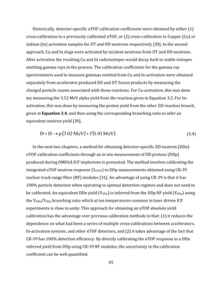 45
Historically, detector-specific nTOF calibration coefficients were obtained by either (1)
cross-calibration to a previously calibrated nTOF, or (2) cross-calibration to Copper (Cu) or
indium (In) activation samples for DT and DD neutrons respectively [30]. In the second
approach, Cu and In slugs were activated by incident neutrons from DT and DD neutrons.
After activation the resulting Cu and In radioisotopes would decay back to stable isotopes
emitting gamma rays in the process. The calibration coefficients for the gamma ray
spectrometers used to measure gammas emitted from Cu and In-activation were obtained
separately from accelerator produced DD and DT fusion products by measuring the
charged particle counts associated with those reactions. For Cu-activation, this was done
my measuring the 3.52 MeV alpha yield from the reaction given in Equation 3.2. For In-
activation, this was done by measuring the proton yield from the other DD reaction branch,
given in Equation 3.4, and then using the corresponding branching ratio to infer an
equivalent neutron yield [30].
   MeV1.01MeV3.02pDD T (3.4)
In the next two chapters, a method for obtaining detector-specific DD neutron (DDn)
nTOF calibration coefficients through an in situ measurement of DD protons (DDp)
produced during OMEGA ICF implosions is presented. The method involves calibrating the
integrated nTOF neutron response (SnTOF) to DDp measurements obtained using CR-39
nuclear track range filter (RF) modules [31]. An advantage of using CR-39 is that it has
100% particle detection when operating in optimal detection regimes and does not need to
be calibrated. An equivalent DDn yield (YDDn) is inferred from the DDp RF yield (YDDp) using
the YDDn/YDDp branching ratio which at ion temperatures common in laser driven ICF
experiments is close to unity. This approach for obtaining an nTOF absolute yield
calibration has the advantage over previous calibration methods in that: (1) it reduces the
dependence on what had been a series of multiple cross-calibrations between accelerators,
In-activation systems, and other nTOF detectors, and (2) it takes advantage of the fact that
CR-39 has 100% detection efficiency. By directly calibrating the nTOF response to a DDn
inferred yield from DDp using CR-39 RF modules, the uncertainty in the calibration
coefficient can be well quantified.
 