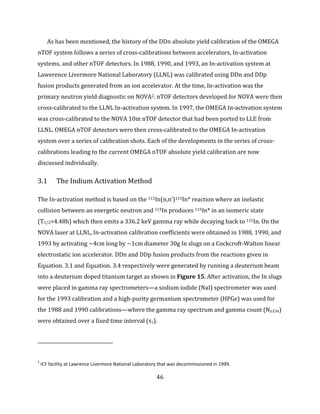 46
As has been mentioned, the history of the DDn absolute yield calibration of the OMEGA
nTOF system follows a series of cross-calibrations between accelerators, In-activation
systems, and other nTOF detectors. In 1988, 1990, and 1993, an In-activation system at
Lawerence Livermore National Laboratory (LLNL) was calibrated using DDn and DDp
fusion products generated from an ion accelerator. At the time, In-activation was the
primary neutron yield diagnostic on NOVA2. nTOF detectors developed for NOVA were then
cross-calibrated to the LLNL In-activation system. In 1997, the OMEGA In-activation system
was cross-calibrated to the NOVA 10m nTOF detector that had been ported to LLE from
LLNL. OMEGA nTOF detectors were then cross-calibrated to the OMEGA In-activation
system over a series of calibration shots. Each of the developments in the series of cross-
calibrations leading to the current OMEGA nTOF absolute yield calibration are now
discussed individually.
3.1 The Indium Activation Method
The In-activation method is based on the 115In(n,n’)115In* reaction where an inelastic
collision between an energetic neutron and 115In produces 115In* in an isomeric state
(T1/2=4.48h) which then emits a 336.2 keV gamma ray while decaying back to 115In. On the
NOVA laser at LLNL, In-activation calibration coefficients were obtained in 1988, 1990, and
1993 by activating ~4cm long by ~1cm diameter 30g In slugs on a Cockcroft-Walton linear
electrostatic ion accelerator. DDn and DDp fusion products from the reactions given in
Equation. 3.1 and Equation. 3.4 respectively were generated by running a deuterium beam
into a deuterium doped titanium target as shown in Figure 15. After activation, the In slugs
were placed in gamma ray spectrometers—a sodium iodide (NaI) spectrometer was used
for the 1993 calibration and a high-purity germanium spectrometer (HPGe) was used for
the 1988 and 1990 calibrations—where the gamma ray spectrum and gamma count (Nγ,Cnt)
were obtained over a fixed time interval (τc).
2
ICF facility at Lawrence Livermore National Laboratory that was decommissioned in 1999.
 