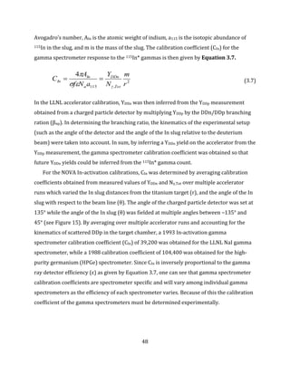 48
Avogadro’s number, AIn is the atomic weight of indium, a115 is the isotopic abundance of
115In in the slug, and m is the mass of the slug. The calibration coefficient (CIn) for the
gamma spectrometer response to the 115In* gammas is then given by Equation 3.7.
2
,115
4
r
m
N
Y
aNf
A
C
Tot
DDn
a
In
In


 (3.7)
In the LLNL accelerator calibration, YDDn was then inferred from the YDDp measurement
obtained from a charged particle detector by multiplying YDDp by the DDn/DDp branching
ration (βnp). In determining the branching ratio, the kinematics of the experimental setup
(such as the angle of the detector and the angle of the In slug relative to the deuterium
beam) were taken into account. In sum, by inferring a YDDn yield on the accelerator from the
YDDp measurement, the gamma spectrometer calibration coefficient was obtained so that
future YDDn yields could be inferred from the 115In* gamma count.
For the NOVA In-activation calibrations, CIn was determined by averaging calibration
coefficients obtained from measured values of YDDn and Nγ,Tot over multiple accelerator
runs which varied the In slug distances from the titanium target (r), and the angle of the In
slug with respect to the beam line (θ). The angle of the charged particle detector was set at
135° while the angle of the In slug (θ) was fielded at multiple angles between –135° and
45° (see Figure 15). By averaging over multiple accelerator runs and accounting for the
kinematics of scattered DDp in the target chamber, a 1993 In-activation gamma
spectrometer calibration coefficient (CIn) of 39,200 was obtained for the LLNL NaI gamma
spectrometer, while a 1988 calibration coefficient of 104,400 was obtained for the high-
purity germanium (HPGe) spectrometer. Since CIn is inversely proportional to the gamma
ray detector efficiency (ε) as given by Equation 3.7, one can see that gamma spectrometer
calibration coefficients are spectrometer specific and will vary among individual gamma
spectrometers as the efficiency of each spectrometer varies. Because of this the calibration
coefficient of the gamma spectrometers must be determined experimentally.
 