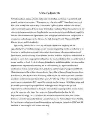 5
Acknowledgements
In Nichomachean Ethics, Aristotle states that “intellectual excellence owes its birth and
growth mainly to instruction…” Throughout my education at MIT I have been impressed
that there is very little we can truly call our own, especially when it comes to academic
achievement and success. If there is any “intellectual excellence” I may have achieved in my
attempt to improve existing methodologies for measuring the absolute DD neutron yield in
inertial confinement fusion experiments I owe it largely to the instruction and guidance of
my advisor and colleagues at the Division for High-Energy-Density Physics at the MIT
Plasma Science and Fusion Center.
Specifically, I would like to thank my advisor Rich Petrasso for giving me the
opportunity to work in high-energy-density physics, for granting me the opportunity to be
involved in a wide variety of projects in conjunction with our colleagues at the national
laboratories, and for instilling an excitement, passion, and drive for physics and research in
general in a way that only people who have had the pleasure to know him can understand. I
would also like to thank Frederick Seguin, Johan Frenje and Chikang Li for their unmatched
expertise and for personally assisting me in understanding the mysteries of inertial
confinement fusion, nuclear diagnostics, and above all, the “magical” properties of CR-39.
Many thanks go to Maria Gatu-Johnson, Daniel Casey, Mario Manuel, Nareg Sinenian, Hans
Rinderknecht, Alex Zylstra, Mike Rosenberg and Hong Sio for assisting me with countless
questions and problems over the last two years, for offering of their time and expertise on
numerous occasions in the MIT Linear Electrostatic Ion Accelerator (LEIA) laboratory, and
for always providing thoughtful feedback and suggestions, always in the spirit of
improvement and commitment to doing the absolute best science possible. Special thanks
go to the Laboratory for Laser Energetics, the National Ignition Facility, the U.S.
Department of Energy, the U.S. National Nuclear Security Administration, Los Alamos
National Laboratories, Sandia National Laboratories and the National Laser Users Facility,
for their never-ending commitment to supporting and engaging students in HEDP and ICF
research in a meaningful and collaborative way.
 