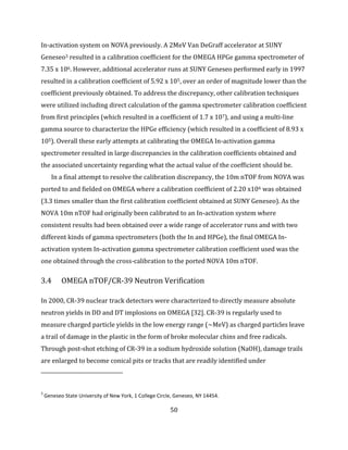 50
In-activation system on NOVA previously. A 2MeV Van DeGraff accelerator at SUNY
Geneseo3 resulted in a calibration coefficient for the OMEGA HPGe gamma spectrometer of
7.35 x 106. However, additional accelerator runs at SUNY Geneseo performed early in 1997
resulted in a calibration coefficient of 5.92 x 105, over an order of magnitude lower than the
coefficient previously obtained. To address the discrepancy, other calibration techniques
were utilized including direct calculation of the gamma spectrometer calibration coefficient
from first principles (which resulted in a coefficient of 1.7 x 107), and using a multi-line
gamma source to characterize the HPGe efficiency (which resulted in a coefficient of 8.93 x
105). Overall these early attempts at calibrating the OMEGA In-activation gamma
spectrometer resulted in large discrepancies in the calibration coefficients obtained and
the associated uncertainty regarding what the actual value of the coefficient should be.
In a final attempt to resolve the calibration discrepancy, the 10m nTOF from NOVA was
ported to and fielded on OMEGA where a calibration coefficient of 2.20 x106 was obtained
(3.3 times smaller than the first calibration coefficient obtained at SUNY Geneseo). As the
NOVA 10m nTOF had originally been calibrated to an In-activation system where
consistent results had been obtained over a wide range of accelerator runs and with two
different kinds of gamma spectrometers (both the In and HPGe), the final OMEGA In-
activation system In-activation gamma spectrometer calibration coefficient used was the
one obtained through the cross-calibration to the ported NOVA 10m nTOF.
3.4 OMEGA nTOF/CR-39 Neutron Verification
In 2000, CR-39 nuclear track detectors were characterized to directly measure absolute
neutron yields in DD and DT implosions on OMEGA [32]. CR-39 is regularly used to
measure charged particle yields in the low energy range (~MeV) as charged particles leave
a trail of damage in the plastic in the form of broke molecular chins and free radicals.
Through post-shot etching of CR-39 in a sodium hydroxide solution (NaOH), damage trails
are enlarged to become conical pits or tracks that are readily identified under
3
Geneseo State University of New York, 1 College Circle, Geneseo, NY 14454.
 