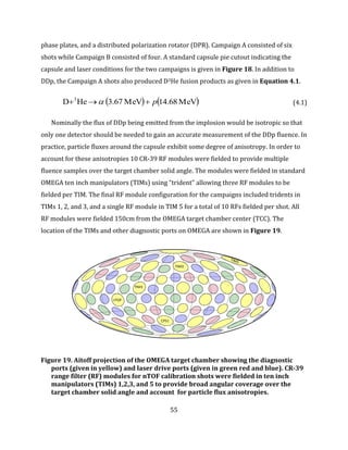 55
phase plates, and a distributed polarization rotator (DPR). Campaign A consisted of six
shots while Campaign B consisted of four. A standard capsule pie cutout indicating the
capsule and laser conditions for the two campaigns is given in Figure 18. In addition to
DDp, the Campaign A shots also produced D3He fusion products as given in Equation 4.1.
   MeV14.68MeV3.67HeD 3
p  (4.1)
Nominally the flux of DDp being emitted from the implosion would be isotropic so that
only one detector should be needed to gain an accurate measurement of the DDp fluence. In
practice, particle fluxes around the capsule exhibit some degree of anisotropy. In order to
account for these anisotropies 10 CR-39 RF modules were fielded to provide multiple
fluence samples over the target chamber solid angle. The modules were fielded in standard
OMEGA ten inch manipulators (TIMs) using “trident” allowing three RF modules to be
fielded per TIM. The final RF module configuration for the campaigns included tridents in
TIMs 1, 2, and 3, and a single RF module in TIM 5 for a total of 10 RFs fielded per shot. All
RF modules were fielded 150cm from the OMEGA target chamber center (TCC). The
location of the TIMs and other diagnostic ports on OMEGA are shown in Figure 19.
Figure 19. Aitoff projection of the OMEGA target chamber showing the diagnostic
ports (given in yellow) and laser drive ports (given in green red and blue). CR-39
range filter (RF) modules for nTOF calibration shots were fielded in ten inch
manipulators (TIMs) 1,2,3, and 5 to provide broad angular coverage over the
target chamber solid angle and account for particle flux anisotropies.
L
TIM1
CPS1
nTOF
TIM3
 