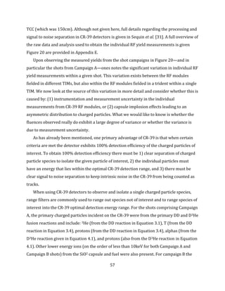 57
TCC (which was 150cm). Although not given here, full details regarding the processing and
signal to noise separation in CR-39 detectors is given in Sequin et al. [31]. A full overview of
the raw data and analysis used to obtain the individual RF yield measurements is given
Figure 20 are provided in Appendix E.
Upon observing the measured yields from the shot campaigns in Figure 20—and in
particular the shots from Campaign A—ones notes the significant variation in individual RF
yield measurements within a given shot. This variation exists between the RF modules
fielded in different TIMs, but also within the RF modules fielded in a trident within a single
TIM. We now look at the source of this variation in more detail and consider whether this is
caused by: (1) instrumentation and measurement uncertainty in the individual
measurements from CR-39 RF modules, or (2) capsule implosion effects leading to an
asymmetric distribution to charged particles. What we would like to know is whether the
fluences observed really do exhibit a large degree of variance or whether the variance is
due to measurement uncertainty.
As has already been mentioned, one primary advantage of CR-39 is that when certain
criteria are met the detector exhibits 100% detection efficiency of the charged particles of
interest. To obtain 100% detection efficiency there must be 1) clear separation of charged
particle species to isolate the given particle of interest, 2) the individual particles must
have an energy that lies within the optimal CR-39 detection range, and 3) there must be
clear signal to noise separation to keep intrinsic noise in the CR-39 from being counted as
tracks.
When using CR-39 detectors to observe and isolate a single charged particle species,
range filters are commonly used to range out species not of interest and to range species of
interest into the CR-39 optimal detection energy range. For the shots comprising Campaign
A, the primary charged particles incident on the CR-39 were from the primary DD and D3He
fusion reactions and include: 3He (from the DD reaction in Equation 3.1), T (from the DD
reaction in Equation 3.4), protons (from the DD reaction in Equation 3.4), alphas (from the
D3He reaction given in Equation 4.1), and protons (also from the D3He reaction in Equation
4.1). Other lower energy ions (on the order of less than 10keV for both Campaign A and
Campaign B shots) from the SiO2 capsule and fuel were also present. For campaign B the
 