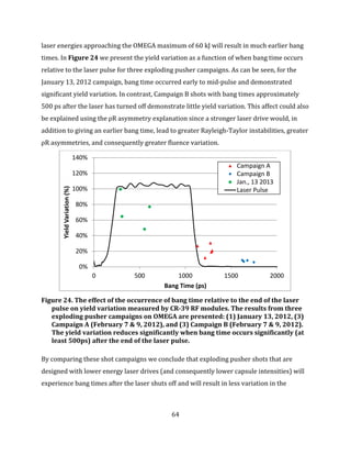 64
laser energies approaching the OMEGA maximum of 60 kJ will result in much earlier bang
times. In Figure 24 we present the yield variation as a function of when bang time occurs
relative to the laser pulse for three exploding pusher campaigns. As can be seen, for the
January 13, 2012 campaign, bang time occurred early to mid-pulse and demonstrated
significant yield variation. In contrast, Campaign B shots with bang times approximately
500 ps after the laser has turned off demonstrate little yield variation. This affect could also
be explained using the ρR asymmetry explanation since a stronger laser drive would, in
addition to giving an earlier bang time, lead to greater Rayleigh-Taylor instabilities, greater
ρR asymmetries, and consequently greater fluence variation.
Figure 24. The effect of the occurrence of bang time relative to the end of the laser
pulse on yield variation measured by CR-39 RF modules. The results from three
exploding pusher campaigns on OMEGA are presented: (1) January 13, 2012, (3)
Campaign A (February 7 & 9, 2012), and (3) Campaign B (February 7 & 9, 2012).
The yield variation reduces significantly when bang time occurs significantly (at
least 500ps) after the end of the laser pulse.
By comparing these shot campaigns we conclude that exploding pusher shots that are
designed with lower energy laser drives (and consequently lower capsule intensities) will
experience bang times after the laser shuts off and will result in less variation in the
0%
20%
40%
60%
80%
100%
120%
140%
0 500 1000 1500 2000
YieldVariation(%)
Bang Time (ps)
Campaign A
Campaign B
Jan., 13 2013
Laser Pulse
 